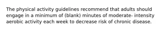 The physical activity guidelines recommend that adults should engage in a minimum of (blank) minutes of moderate- intensity aerobic activity each week to decrease risk of chronic disease.