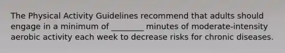 The Physical Activity Guidelines recommend that adults should engage in a minimum of ________ minutes of moderate-intensity aerobic activity each week to decrease risks for chronic diseases.