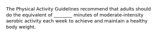 The Physical Activity Guidelines recommend that adults should do the equivalent of ________ minutes of moderate-intensity aerobic activity each week to achieve and maintain a healthy body weight.