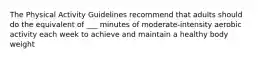 The Physical Activity Guidelines recommend that adults should do the equivalent of ___ minutes of moderate-intensity aerobic activity each week to achieve and maintain a healthy body weight