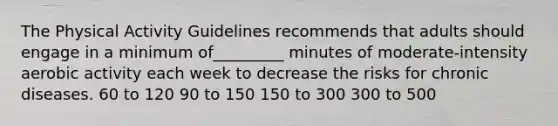 The Physical Activity Guidelines recommends that adults should engage in a minimum of_________ minutes of moderate-intensity aerobic activity each week to decrease the risks for chronic diseases. 60 to 120 90 to 150 150 to 300 300 to 500