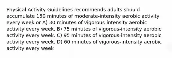 Physical Activity Guidelines recommends adults should accumulate 150 minutes of moderate-intensity aerobic activity every week or A) 30 minutes of vigorous-intensity aerobic activity every week. B) 75 minutes of vigorous-intensity aerobic activity every week. C) 95 minutes of vigorous-intensity aerobic activity every week. D) 60 minutes of vigorous-intensity aerobic activity every week