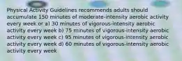 Physical Activity Guidelines recommends adults should accumulate 150 minutes of moderate-intensity aerobic activity every week or a) 30 minutes of vigorous-intensity aerobic activity every week b) 75 minutes of vigorous-intensity aerobic activity every week c) 95 minutes of vigorous-intensity aerobic activity every week d) 60 minutes of vigorous-intensity aerobic activity every week