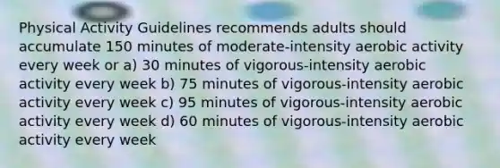 Physical Activity Guidelines recommends adults should accumulate 150 minutes of moderate-intensity aerobic activity every week or a) 30 minutes of vigorous-intensity aerobic activity every week b) 75 minutes of vigorous-intensity aerobic activity every week c) 95 minutes of vigorous-intensity aerobic activity every week d) 60 minutes of vigorous-intensity aerobic activity every week