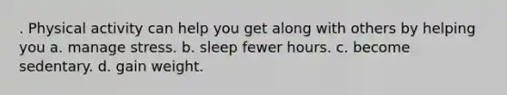 . Physical activity can help you get along with others by helping you a. manage stress. b. sleep fewer hours. c. become sedentary. d. gain weight.