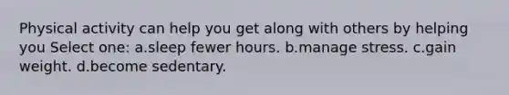 Physical activity can help you get along with others by helping you Select one: a.sleep fewer hours. b.manage stress. c.gain weight. d.become sedentary.