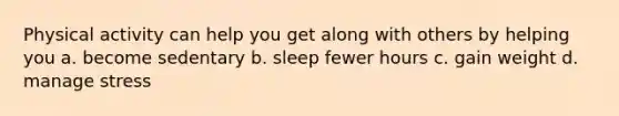 Physical activity can help you get along with others by helping you a. become sedentary b. sleep fewer hours c. gain weight d. manage stress