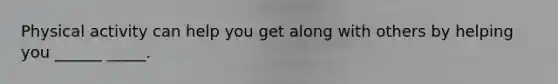 Physical activity can help you get along with others by helping you ______ _____.