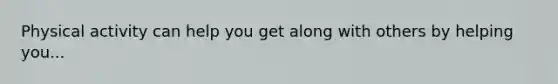 Physical activity can help you get along with others by helping you...