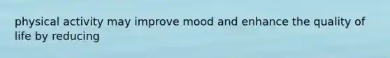 physical activity may improve mood and enhance the quality of life by reducing