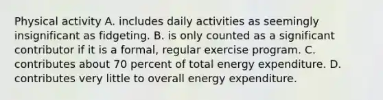 Physical activity A. includes daily activities as seemingly insignificant as fidgeting. B. is only counted as a significant contributor if it is a formal, regular exercise program. C. contributes about 70 percent of total energy expenditure. D. contributes very little to overall energy expenditure.