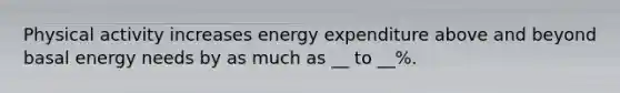 Physical activity increases energy expenditure above and beyond basal energy needs by as much as __ to __%.