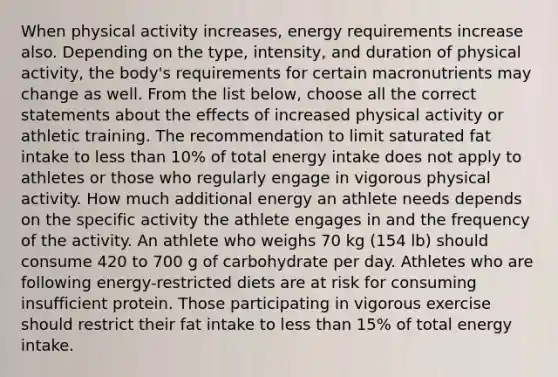 When physical activity increases, energy requirements increase also. Depending on the type, intensity, and duration of physical activity, the body's requirements for certain macronutrients may change as well. From the list below, choose all the correct statements about the effects of increased physical activity or athletic training. The recommendation to limit saturated fat intake to less than 10% of total energy intake does not apply to athletes or those who regularly engage in vigorous physical activity. How much additional energy an athlete needs depends on the specific activity the athlete engages in and the frequency of the activity. An athlete who weighs 70 kg (154 lb) should consume 420 to 700 g of carbohydrate per day. Athletes who are following energy-restricted diets are at risk for consuming insufficient protein. Those participating in vigorous exercise should restrict their fat intake to less than 15% of total energy intake.