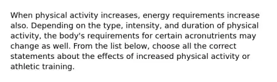 When physical activity increases, energy requirements increase also. Depending on the type, intensity, and duration of physical activity, the body's requirements for certain acronutrients may change as well. From the list below, choose all the correct statements about the effects of increased physical activity or athletic training.