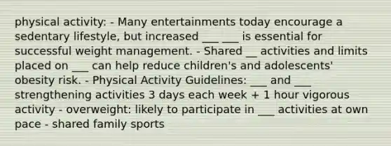 physical activity: - Many entertainments today encourage a sedentary lifestyle, but increased ___ ___ is essential for successful weight management. - Shared __ activities and limits placed on ___ can help reduce children's and adolescents' obesity risk. - Physical Activity Guidelines: ___ and ___ strengthening activities 3 days each week + 1 hour vigorous activity - overweight: likely to participate in ___ activities at own pace - shared family sports