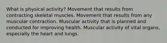 What is physical activity? Movement that results from contracting skeletal muscles. Movement that results from any muscular contraction. Muscular activity that is planned and conducted for improving health. Muscular activity of vital organs, especially the heart and lungs.