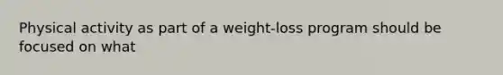 Physical activity as part of a weight-loss program should be focused on what