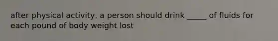 after physical activity, a person should drink _____ of fluids for each pound of body weight lost
