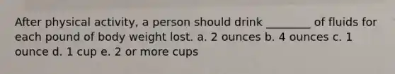 After physical activity, a person should drink ________ of fluids for each pound of body weight lost. a. 2 ounces b. 4 ounces c. 1 ounce d. 1 cup e. 2 or more cups