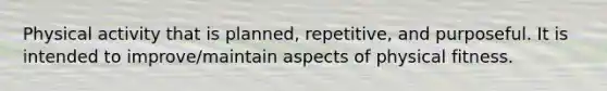 Physical activity that is planned, repetitive, and purposeful. It is intended to improve/maintain aspects of physical fitness.