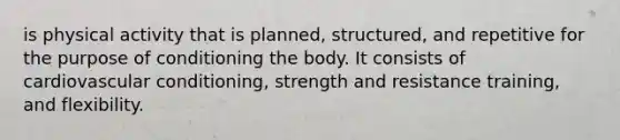 is physical activity that is planned, structured, and repetitive for the purpose of conditioning the body. It consists of cardiovascular conditioning, strength and resistance training, and flexibility.