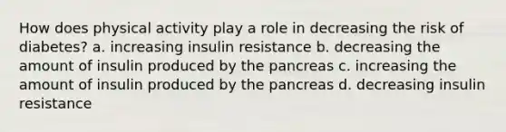 How does physical activity play a role in decreasing the risk of diabetes? a. increasing insulin resistance b. decreasing the amount of insulin produced by <a href='https://www.questionai.com/knowledge/kITHRba4Cd-the-pancreas' class='anchor-knowledge'>the pancreas</a> c. increasing the amount of insulin produced by the pancreas d. decreasing insulin resistance