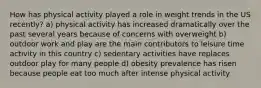 How has physical activity played a role in weight trends in the US recently? a) physical activity has increased dramatically over the past several years because of concerns with overweight b) outdoor work and play are the main contributors to leisure time activity in this country c) sedentary activities have replaces outdoor play for many people d) obesity prevalence has risen because people eat too much after intense physical activity