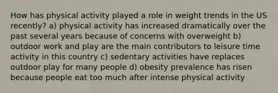 How has physical activity played a role in weight trends in the US recently? a) physical activity has increased dramatically over the past several years because of concerns with overweight b) outdoor work and play are the main contributors to leisure time activity in this country c) sedentary activities have replaces outdoor play for many people d) obesity prevalence has risen because people eat too much after intense physical activity