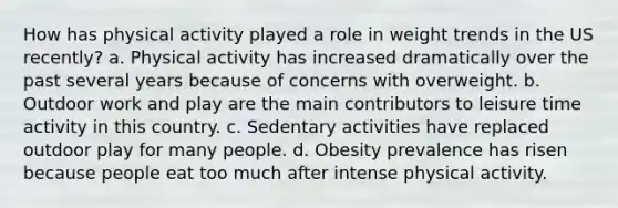 How has physical activity played a role in weight trends in the US recently? a. Physical activity has increased dramatically over the past several years because of concerns with overweight. b. Outdoor work and play are the main contributors to leisure time activity in this country. c. Sedentary activities have replaced outdoor play for many people. d. Obesity prevalence has risen because people eat too much after intense physical activity.