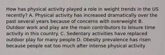 How has physical activity played a role in weight trends in the US recently? A. Physical activity has increased dramatically over the past several years because of concerns with overweight B. Outdoor work and play are the main contributors to leisure time activity in this country. C. Sedentary activities have replaced outdoor play for many people D. Obesity prevalence has risen because people eat too much after intense physical activity