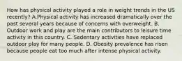 How has physical activity played a role in weight trends in the US recently? A.Physical activity has increased dramatically over the past several years because of concerns with overweight. B. Outdoor work and play are the main contributors to leisure time activity in this country. C. Sedentary activities have replaced outdoor play for many people. D. Obesity prevalence has risen because people eat too much after intense physical activity.