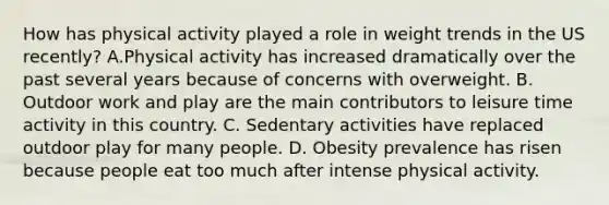 How has physical activity played a role in weight trends in the US recently? A.Physical activity has increased dramatically over the past several years because of concerns with overweight. B. Outdoor work and play are the main contributors to leisure time activity in this country. C. Sedentary activities have replaced outdoor play for many people. D. Obesity prevalence has risen because people eat too much after intense physical activity.