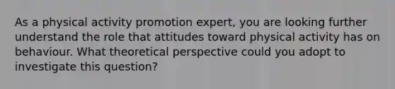 As a physical activity promotion expert, you are looking further understand the role that attitudes toward physical activity has on behaviour. What theoretical perspective could you adopt to investigate this question?