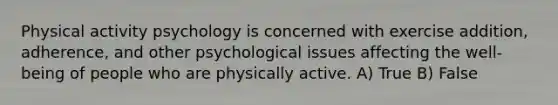 Physical activity psychology is concerned with exercise addition, adherence, and other psychological issues affecting the well-being of people who are physically active. A) True B) False