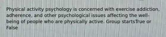 Physical activity psychology is concerned with exercise addiction, adherence, and other psychological issues affecting the well-being of people who are physically active. Group startsTrue or False