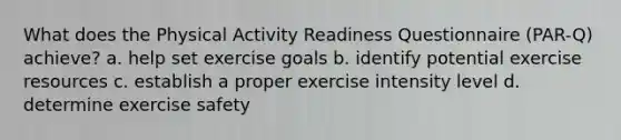 What does the Physical Activity Readiness Questionnaire (PAR-Q) achieve? a. help set exercise goals b. identify potential exercise resources c. establish a proper exercise intensity level d. determine exercise safety