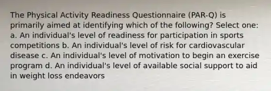 The Physical Activity Readiness Questionnaire (PAR-Q) is primarily aimed at identifying which of the following? Select one: a. An individual's level of readiness for participation in sports competitions b. An individual's level of risk for cardiovascular disease c. An individual's level of motivation to begin an exercise program d. An individual's level of available social support to aid in weight loss endeavors