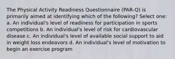 The Physical Activity Readiness Questionnaire (PAR-Q) is primarily aimed at identifying which of the following? Select one: a. An individual's level of readiness for participation in sports competitions b. An individual's level of risk for cardiovascular disease c. An individual's level of available social support to aid in weight loss endeavors d. An individual's level of motivation to begin an exercise program