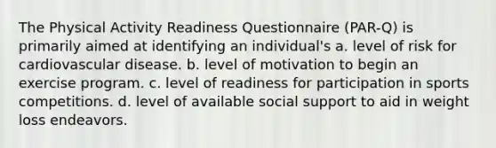 The Physical Activity Readiness Questionnaire (PAR-Q) is primarily aimed at identifying an individual's a. level of risk for cardiovascular disease. b. level of motivation to begin an exercise program. c. level of readiness for participation in sports competitions. d. level of available social support to aid in weight loss endeavors.