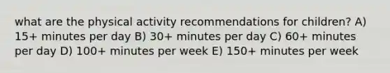 what are the physical activity recommendations for children? A) 15+ minutes per day B) 30+ minutes per day C) 60+ minutes per day D) 100+ minutes per week E) 150+ minutes per week