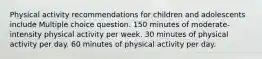 Physical activity recommendations for children and adolescents include Multiple choice question. 150 minutes of moderate-intensity physical activity per week. 30 minutes of physical activity per day. 60 minutes of physical activity per day.