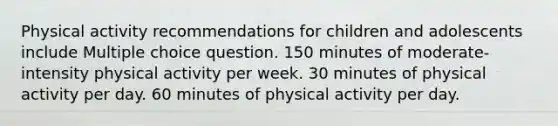 Physical activity recommendations for children and adolescents include Multiple choice question. 150 minutes of moderate-intensity physical activity per week. 30 minutes of physical activity per day. 60 minutes of physical activity per day.