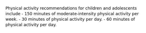 Physical activity recommendations for children and adolescents include - 150 minutes of moderate-intensity physical activity per week. - 30 minutes of physical activity per day. - 60 minutes of physical activity per day.