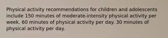 Physical activity recommendations for children and adolescents include 150 minutes of moderate-intensity physical activity per week. 60 minutes of physical activity per day. 30 minutes of physical activity per day.