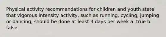 Physical activity recommendations for children and youth state that vigorous intensity activity, such as running, cycling, jumping or dancing, should be done at least 3 days per week a. true b. false