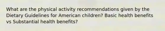 What are the physical activity recommendations given by the Dietary Guidelines for American children? Basic health benefits vs Substantial health benefits?