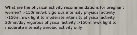 What are the physical activity recommendations for pregnant women? >150min/wk vigorous intensity physical activity >150min/wk light to moderate intensity physical activity 20min/day vigorous physical activity >150min/wk light to moderate intensity aerobic activity only