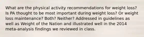 What are the physical activity recommendations for weight loss? Is PA thought to be most important during weight loss? Or weight loss maintenance? Both? Neither? Addressed in guidelines as well as Weight of the Nation and illustrated well in the 2014 meta-analysis findings we reviewed in class.