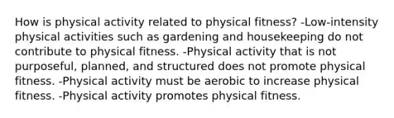 How is physical activity related to physical fitness? -Low-intensity physical activities such as gardening and housekeeping do not contribute to physical fitness. -Physical activity that is not purposeful, planned, and structured does not promote physical fitness. -Physical activity must be aerobic to increase physical fitness. -Physical activity promotes physical fitness.