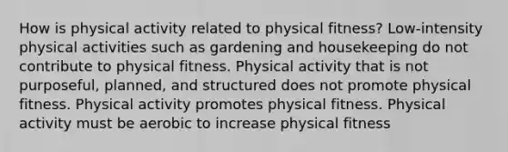 How is physical activity related to physical fitness? Low-intensity physical activities such as gardening and housekeeping do not contribute to physical fitness. Physical activity that is not purposeful, planned, and structured does not promote physical fitness. Physical activity promotes physical fitness. Physical activity must be aerobic to increase physical fitness